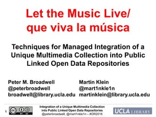 Integration of a Unique Multimedia Collection
into Public Linked Open Data Repositories
@peterbroadwell, @mart1nkle1n – #OR2016
1
Peter M. Broadwell
@peterbroadwell
broadwell@library.ucla.edu
Martin Klein
@mart1nkle1n
martinklein@library.ucla.edu
Let the Music Live/
que viva la música
Techniques for Managed Integration of a
Unique Multimedia Collection into Public
Linked Open Data Repositories
 