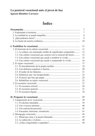 La pastoral vocacional ante el joven de hoy
Ignacio Dinnbier Carrasco

Índice
Presentación.......................................................................................................

7

1. Explorando el territorio...............................................................................
2. La realidad no se puede maquillar..............................................................
3. ¿Qué podemos hacer?.................................................................................
4. La fuente de nuestra confianza...................................................................

7
8
9
10

I. Posibilitar lo vocacional............................................................................ 11
1. El horizonte de la cultura vocacional..........................................................
1.1. La cultura, ese entramado estable de significados compartidos..........
1.2. Una cultura vocacional que conecte con lo esencial del deseo...........
1.3. Una cultura vocacional que ayude a nombrar lo vivido......................
1.4. Una cultura vocacional que ayude a comprender lo vivido................
2. El sujeto vocacional....................................................................................
2.1. El descubrimiento de la propia medida...............................................
2.2. Una dinámica engañosa e ilusoria.......................................................
2.3. El poder de las fantasías......................................................................
2.4. Dinámicas que van incapacitando........................................................
2.5. El precio que hay que pagar.................................................................
2.6. Rehabilitar un sujeto vocacional..........................................................
3. El escenario vocacional...............................................................................
3.1. El escenario eclesial.............................................................................
3.2. El escenario pastoral............................................................................
3.3. El escenario digital...............................................................................

11
12
13
15
16
17
19
20
21
22
24
25
27
28
31
34

II. Proponer lo vocacional............................................................................ 39
1. Comprensión de lo vocacional....................................................................
1.1. Un destino inmutable...........................................................................
1.2. Una vivencia intimista.........................................................................
1.3. Una realización personal......................................................................
1.4. Encuentro, horizonte, orientación........................................................
2. Mistagogía vocacional................................................................................
2.1. Mirad que estoy a la puerta llamando..................................................
2.2. La seducción y el deseo.......................................................................
2.3. ¿Vidas conquistadas o regaladas?........................................................

39
39
40
41
41
44
45
46
48

 