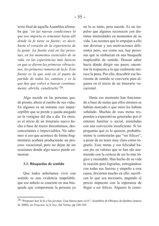 - 55 texto final de aquella Asamblea afirmaba que “en las nuevas condiciones lo
que nos importa es remontar hasta allí
donde la fe tiene su fuente; es decir,
hasta el corazón de la experiencia de
la gente. La fuente está en las personas, en los momentos esenciales de su
vida, en las experiencias más básicas
en que se dieron las primeras vibraciones, los primeros rumores de la fe. Esta
fuente es la que está en el punto de
partida de todos los caminos y es la
que hay que volver a buscar continuamente, abrirla, canalizarla”26.

no lo es tanto, pero sucede. Es un impulso que algunos reconocen con distintas intensidades en momentos de su
vida. Las razones que le empujan a ello
son diversas y sus motivaciones diferentes pero, sea como sea, hay personas que se embarcan en una búsqueda
inaplazable de sentido. Desean saber
hacia dónde dirigir sus pasos, encontrar la respuesta a lo que realmente merece la pena. Por ello, descubrir ese horizonte de sentido se convierte para algunos en el inicio de un itinerario vocacional.

Algo sucede en las personas que,
de pronto, altera el rumbo de sus vidas.
En algunos es un instante casi imperceptible que se pierde y queda anegado
en la vorágine del día a día. En otros,
es el inicio de un itinerario nuevo hecho a base de trazos discontinuos, desconcertantes e imprevisibles. No sabemos si eso que acontece de forma fragmentaria acabará produciendo un proceso vocacional, pero no dejan de ser
ocasiones donde algo nuevo puede comenzar.

Hasta ese momento han funcionado a base de metas que ellos mismos se
habían marcado o que otros les habían
señalado. Muchas de esas metas responden a expectativas generadas por el
entorno familiar o social, asimiladas
con una convicción insuficiente. Si les
preguntas qué es lo quieren, probablemente te contestarán que “ser felices”,
a pesar de no tener muy claro cómo lograrlo. Esas metas y esa felicidad hacen pie en valores que se han ido asumiendo con la certeza de ser lo más lógico y razonable. Han hecho de su vida
la ocasión para lograrlas, entregándose
con todas sus fuerzas y empeño a esta
causa. Invierten mucho en ello: sacrifican lo que sea necesario, pagando el
precio impuesto con la esperanza de
llegar a ser felices. Algunos lo consi-

3.1. Búsquedas de sentido
Que todos anhelamos vivir con
sentido es una evidencia inapelable:
que ese anhelo se concrete en una búsqueda que comprometa la persona ya

26 “Proponer hoy la fe a los jóvenes. Una fuerza para vivir”, Asamblea de Obispos de Québec (marzo
de 2000), en Proponer la fe hoy, Sal Terrae, pp.168-169.

 