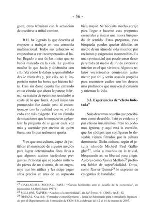 - 56 guen; otros terminan con la sensación
de quedarse a mitad camino.
B.H. ha logrado lo que deseaba al
empezar a trabajar en una conocida
multinacional. Todos sus esfuerzos se
empezaban a ver recompensados al haber llegado a una de las metas que se
había marcado en la vida. Le gustaba
mucho lo que hacía y disfrutaba con
ello. Ver cómo le daban responsabilidades le motivaba y, por ello, no le importaba meter las horas que hiciera falta. Casi sin darse cuenta fue entrando
en un círculo que ahora le parece infernal: se trataba de optimizar resultados a
costa de lo que fuera. Aquel inicio tan
prometedor fue dando paso al encontronazo con la realidad que se volvía
cada vez más exigente. Fue un cúmulo
de situaciones que le empezaron a plantear la pregunta de si ganar cada vez
más y ascender por encima de quien
fuera, era lo que realmente quería.
Y es que una cultura, capaz de justificar el sinsentido de algunos medios
para lograr determinados fines lleva a
que algunos acaben haciéndose preguntas. Personas que se acaban sintiendo piezas de un sistema, de un engranaje que los utiliza y les exige pagar
altos precios en aras de un supuesto

bien mayor. Se necesita mucho coraje
para llegar a hacerse esas preguntas
esenciales e iniciar una nueva búsqueda de sentido. Estas preguntas, esta
búsqueda pueden quedar diluidas en
medio de un ritmo de vida invadido por
reclamos y exigencias insostenibles. Es
una oportunidad que puede pasar desapercibida en medio del ruido exterior e
interior en el que vivimos. Algunos relatos vocacionales comienzan justamente por ahí y serán ocasión propicia
para reconocer cuáles son los deseos
más profundos que mueven el corazón
y orientan la vida.
3.2. Experiencias de “efecto bofetada”
Solo deseamos aquello que percibimos como deseable. Esto es evidente y
por ello no insistiremos. Pero no podemos ignorar, y aquí está la cuestión,
que los códigos que configuran lo deseable vienen filtrados por la cultura
dominante. Dicha cultura, según el jesuita irlandés Michael Paul Gallagher27, sitúa a muchos en lo trivial,
bloqueando así su libertad para elegir.
Autores como Xavier Melloni28 prefieren hablar de superficialidad. Otros,
como Xavier Quinzá29 lo expresan en
categorías de banalidad.

27 GALLAGHER, MICHAEL PAUL: “Nuevos horizontes ante el desafío de la increencia”, en
Humanitas 6 (Abril-Junio 1997).
28 MELLONI, XAVIER: “Accesos a la interioridad”, en Sal Terrae, 91 (2003), pp.33-42.
29 QUINZÁ, XAVIER: “Formarse es transformarse”, Tema del Seminario para Formadores organizado por el Departamento de Formación de CONFER, celebrado del 12 al 16 de marzo de 2007.

 