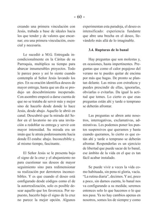 - 60 creando una primera vinculación con
Jesús, trabada a base de ideales hacia
los que tender y de valores que encarnar; era una primera vinculación, esencial y necesaria.

experimentan esta paradoja, el deseo es
intensificado: experiencia fundante
que abre una brecha en el deseo, llevándolo más allá de lo imaginable.
3.4. Rupturas de lo banal

Le sucedió a M.G. Entregada incondicionalmente en la Cáritas de su
Parroquia, multiplica su tiempo para
abarcar innumerables proyectos. Todo
le parece poco y así lo siente cuando
contempla al Señor Jesús lavando los
pies. En su oración identifica deseos de
mayor entrega, hasta que un día se produjo un descubrimiento inesperado.
Con asombro empezó a darse cuenta de
que no se trataba de servir más y mejor
sino de hacerlo desde donde lo hace
Jesús, desde abajo. Aquello le abrió en
canal. Descubrió que la mirada del Señor en el lavatorio no era una invitación a redoblar su entrega y servir con
mayor intensidad. Su mirada era un
imán que le atraía poderosamente hacia
donde Él estaba: abajo. Inconcebible y,
al mismo tiempo, fascinante.
El Señor Jesús se le presenta bajo
el signo de la cruz y el abajamiento no
para cuestionar sus deseos de mayor
seguimiento sino para redimensionar
su realización por derroteros inconcebibles. Y es que cuando el deseo está
configurado desde códigos como el de
la autorrealización, solo es posible desear aquello que los favorezca. Por supuesto, hacerlo bajo el signo de la cruz
no parece la mejor opción. Algunos

Hay preguntas que son molestas y,
en ocasiones, hasta impertinentes. Preguntas que como el calor pegajoso del
verano no te puedes quitar de encima
por más que hagas. De pronto se plantan delante. Las miras con extrañeza y
puedes prescindir de ellas, ignorarlas,
obviarlas o evitarlas. Da igual la actitud que tomes. Lo cierto es que esas
preguntas están ahí y tarde o temprano
se deberán afrontar.
Las preguntas se abren ante nosotros, interrogativas, exclamativas, admirativas. Les podemos poner los puntos suspensivos que queramos y hasta
cuando queramos, lo cierto es que están ahí y tarde o temprano se deberán
afrontar. Responderlas es un ejercicio
de libertad que puede sacar de lo banal,
ese ámbito de la vida en el que es tan
fácil acabar instalado.
Se puede vivir a veces la vida como habituada, sin pena ni gloria, vacía.
“La rutina diaria”, decimos. Y así, poco
a poco, sin darnos cuenta, lo banal nos
va configurando a su medida; seremos
entonces solo lo que hacemos o lo que
nos pasa. Ya no hay cambios apenas en
nosotros, somos los de siempre y como

 