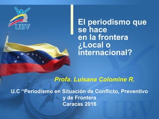 El periodismo que
se hace
en la frontera
¿Local o
internacional?
U.C “Periodismo en Situación de Conflicto, Preventivo
y de Frontera
Caracas 2016
Profa. Luisana Colomine R.
 