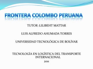 FRONTERA COLOMBO PERUANA TUTOR :LILIBEHT MATTAR  LUIS ALFREDO AHUMADA TORRES  UNIVERSIDAD TECNOLÓGICA DE BOLÍVAR  TECNOLOGÍA EN LOGÍSTICA DEL TRANSPORTE INTERNACIONAL  2011 