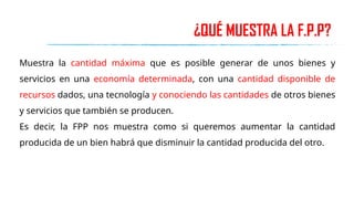 ¿QUÉ MUESTRA LA F.P.P?
Muestra la cantidad máxima que es posible generar de unos bienes y
servicios en una economía determinada, con una cantidad disponible de
recursos dados, una tecnología y conociendo las cantidades de otros bienes
y servicios que también se producen.
Es decir, la FPP nos muestra como si queremos aumentar la cantidad
producida de un bien habrá que disminuir la cantidad producida del otro.
 