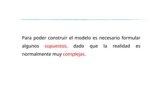 Para poder construir el modelo es necesario formular
algunos supuestos, dado que la realidad es
normalmente muy complejas.
 