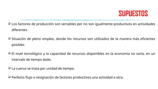 SUPUESTOS
 Los factores de producción son versátiles per no son igualmente productivos en actividades
diferentes
 Situación de pleno empleo, donde los recursos son utilizados de la manera más eficientes
posibles
 El nivel tecnológico y la capacidad de recursos disponibles en la economía no varía, en un
intervalo de tiempo dado.
 La cuerva se traza por unidad de tiempo.
 Perfecto flujo o resignación de factores productivos una actividad a otra.
 