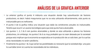 ANÁLISIS DE LA GRAFICA ANTERIOR
• La anterior grafica el punto 4 indicaría una situación donde hay subutilización de factores
productivos, es decir: habrá maquinarias que no se esta utilizando eficientemente, este punto es
inalcanzable pero es ineficiente.
• El punto 3 de la grafica indica una situación que dada las condiciones actuales es inalcanzable.
Tendría que ocurrir un avance tecnológico para que este punto fuera alcanzable.
• Los puntos 1, 2, 5 & 6 son puntos alcanzables y donde se esta utilizando a plenos los factores
productivos, sin embargo, los puntos 5 & 6 es muy probable que no sean deseada por la sociedad
porque esto implican que la economía se especializa en la producción de un solo bien, por lo cual las
otras necesidades no serán satisfecha.
• Finalmente los puntos 1 & 2 que serían las posibilidades es necesario que la sociedad elija una para
lo cual debe tener en cuenta las necesidades de los individuos.
 