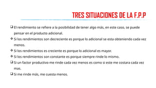 TRES SITUACIONES DE LA F.P.P
 El rendimiento se refiere a la posibilidad de tener algo más, en este caso, se puede
pensar en el producto adicional.
 Si los rendimientos son decreciente es porque lo adicional se esta obteniendo cada vez
menos.
 Si los rendimientos es creciente es porque lo adicional es mayor.
 Si los rendimientos son constante es porque siempre rinde lo mismo.
 Si un factor productivo me rinde cada vez menos es como si este me costara cada vez
mas.
 Si me rinde más, me cuesta menos.
 