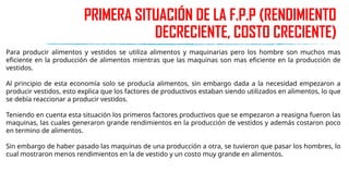 PRIMERA SITUACIÓN DE LA F.P.P (RENDIMIENTO
DECRECIENTE, COSTO CRECIENTE)
Para producir alimentos y vestidos se utiliza alimentos y maquinarias pero los hombre son muchos mas
eficiente en la producción de alimentos mientras que las maquinas son mas eficiente en la producción de
vestidos.
Al principio de esta economía solo se producía alimentos, sin embargo dada a la necesidad empezaron a
producir vestidos, esto explica que los factores de productivos estaban siendo utilizados en alimentos, lo que
se debía reaccionar a producir vestidos.
Teniendo en cuenta esta situación los primeros factores productivos que se empezaron a reasigna fueron las
maquinas, las cuales generaron grande rendimientos en la producción de vestidos y además costaron poco
en termino de alimentos.
Sin embargo de haber pasado las maquinas de una producción a otra, se tuvieron que pasar los hombres, lo
cual mostraron menos rendimientos en la de vestido y un costo muy grande en alimentos.
 