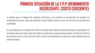 PRIMERA SITUACIÓN DE LA F.P.P (RENDIMIENTO
DECRECIENTE, COSTO CRECIENTE)
A medida que se dejaron de producir alimentos y se aumento la producción de vestido, los
rendimientos fueron cada vez menores lo que implica menos costos en términos de producción
sacrificado.
Si nos deslizamos a lo largo de la FPP en sentido descendente y hacia la derecha, la pendiente se
va siendo cada vez mayo; esto nos indica el costo que se asume para producir un bien en termino
de sacrificio que se hace del otro bien, como esta pendiente es cada vez mayo significa que el
costo es mayor.
 