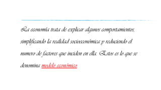 La economía trata de explicar algunos comportamientos,
simplificando la realidad socioeconómica y reduciendo el
numero de factores que inciden en ella. Estos es lo que se
denomina modelo económico.
 