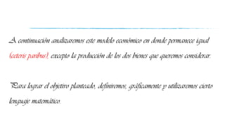 A continuación analizaremos este modelo económico en donde permanece igual
(ceteris paribus), excepto la producción de los dos bienes que queremos considerar.
Para lograr el objetivo planteado, definiremos, gráficamente y utilizaremos cierto
lenguaje matemático.
 