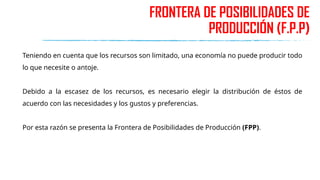 FRONTERA DE POSIBILIDADES DE
PRODUCCIÓN (F.P.P)
Teniendo en cuenta que los recursos son limitado, una economía no puede producir todo
lo que necesite o antoje.
Debido a la escasez de los recursos, es necesario elegir la distribución de éstos de
acuerdo con las necesidades y los gustos y preferencias.
Por esta razón se presenta la Frontera de Posibilidades de Producción (FPP).
 