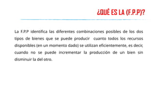 ¿QUÉ ES LA (F.P.P)?
La F.P.P identifica las diferentes combinaciones posibles de los dos
tipos de bienes que se puede producir cuanto todos los recursos
disponibles (en un momento dado) se utilizan eficientemente, es decir,
cuando no se puede incrementar la producción de un bien sin
disminuir la del otro.
 