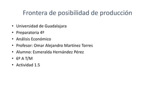 Frontera de posibilidad de producción
• Universidad de Guadalajara
• Preparatoria 4º
• Análisis Económico
• Profesor: Omar Alejandro Martínez Torres
• Alumno: Esmeralda Hernández Pérez
• 6º A T/M
• Actividad 1.5
 