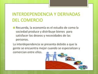 INTERDEPENDENCIA Y DERIVADAS
DEL COMERCIO
 Recuerda, la economía es el estudio de como la
  sociedad produce y distribuye bienes para
  satisfacer los deseos y necesidades de las
  personas.
La interdependencia se presenta debido a que la
gente se encuentra mejor cuando se especializan y
comercian entre ellos.
 