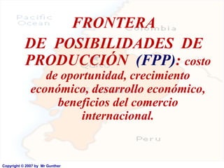 FRONTERA
           DE POSIBILIDADES DE
           PRODUCCIÓN (FPP): costo
                 de oportunidad, crecimiento
              económico, desarrollo económico,
                   beneficios del comercio
                        internacional.


Copyright © 2007 by Mr Gunther
 