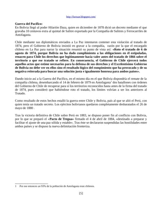 http://furzuar.blogspot.com/

Guerra del Pacífico:
En Bolivia llegó al poder Hilarión Daza, quien en diciembre de 1878 dictó un decreto mediante el que
gravaba 10 centavos extra al quintal de Salitre exportado por la Compañía de Salitres y Ferrocarriles de
Antofagasta.

Chile mediante sus diplomáticos enviados a La Paz intentaron contener esta violación al tratado de
1874, pero el Gobierno de Bolivia insistió en gravar a la compañía, razón por la que el encargado
chileno en La Paz para narrar la situación resumió su punto de vista así: «Roto el tratado de 6 de
agosto de 1874, porque Bolivia no ha dado cumplimiento a las obligaciones en él estipuladas,
renacen para Chile los derechos que legítimamente hacía valer antes del tratado de 1866 sobre el
territorio a que ese tratado se refiere. En consecuencia, el Gobierno de Chile ejercerá todos
aquellos actos que estime necesarios para la defensa de sus derechos y el Excelentísimo Gobierno
de Bolivia no debe ver en ellos sino el resultado lógico del rompimiento que ha provocado y de su
negativa reiterada para buscar una solución justa e igualmente honrosa para ambos países».

Dando inicio así a la Guerra del Pacífico, en el mismo día en el que Bolivia dispondría el remate de la
compañía chilena, desembarcando el 14 de febrero de 1879 en Antofagasta 1 dos batallones con órdenes
del Gobierno de Chile de recuperar para sí los territorios reconocidos hasta antes de la firma del tratado
de 1874, pues consideró que habiéndose roto el tratado, los límites volvían a ser los anteriores al
Tratado.

Como resultado de estos hechos estalló la guerra entre Chile y Bolivia, país al que se alió el Perú, con
quien tenía un tratado secreto. Los ejércitos bolivianos quedaron completamente desbaratados el 26 de
mayo de 1880 .

Tras la victoria definitiva de Chile sobre Perú en 1883, se dispuso poner fin al conflicto con Bolivia,
por lo que se preparó el «Pacto de Tregua» firmado el 4 de abril de 1884, «destinado a preparar y
facilitar el ajuste de una paz sólida y estable». Tras éste se declararon suspendidas las hostilidades entre
ambos países y se dispuso la nueva delimitación fronteriza.




1   Por ese entonces un 93% de la población de Antofagasta eran chilenos.

                                                          [5]
 