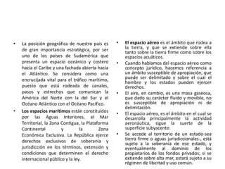 • La posición geográfica de nuestro país es
de gran importancia estratégica, por ser
uno de los países de Sudamérica que
presenta un espacio oceánico y costero
hacia el Caribe y una fachada abierta hacia
el Atlántico. Se considera como una
encrucijada vital para el tráfico marítimo,
puesto que está rodeada de canales,
pasos y estrechos que comunican la
América del Norte con la del Sur y el
Océano Atlántico con el Océano Pacífico.
• Los espacios marítimos están constituidos
por las Aguas Interiores, el Mar
Territorial, la Zona Contigua, la Plataforma
Continental y la Zona
Económica Exclusiva. La República ejerce
derechos exclusivos de soberanía y
jurisdicción en los términos, extensión y
condiciones que determinen el derecho
internacional público y la ley.
• El espacio aéreo es el ámbito que rodea a
la tierra, y que se extiende sobre ella
tanto sobre la tierra firme como sobre los
espacios acuáticos.
• Cuando hablamos del espacio aéreo como
concepto jurídico, hacemos referencia a
un ámbito susceptible de apropiación, que
puede ser delimitado y sobre el cual el
hombre y los estados pueden ejercer
derechos.
• El aire, en cambio, es una masa gaseosa,
que dado su carácter fluido y movible, no
es susceptible de apropiación ni de
delimitación.
• El espacio aéreo, es el ámbito en el cual se
desarrolla principalmente la actividad
aeronáutica, sigue la suerte de la
superficie subyacente:
• Se accede al territorio de un estado-sea
tierra firme o aguas jurisdiccionales-, está
sujeto a la soberanía de ese estado, y
eventualmente al dominio de los
propietarios de los fondos privados; si se
extiende sobre alta mar, estará sujeto a su
régimen de libertad y uso común.
 