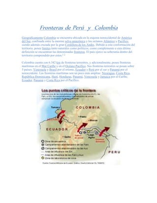 Fronteras de Perú y Colombia
Geográficamente Colombia se encuentra ubicada en la esquina noroccidental de América
del Sur, confinada entre la enorme selva amazónica y los océanos Atlántico y Pacífico,
siendo además cruzada por la gran Cordillera de los Andes. Debido a esta conformación del
territorio, posee límites tanto naturales como políticos; como complemento a esta última
definición se encuentran las denominadas fronteras. El país ejerce su soberanía dentro del
territorio comprendido por estos.1 2
Colombia cuenta con 6.342 km de fronteras terrestres, y adicionalmente, posee fronteras
marítimas en el Mar Caribe y en el Océano Pacífico. Sus fronteras terrestres se posan sobre
5 países: Venezuela y Brasil por el oriente, Ecuador y Perú por el sur y Panamá por el
noroccidente. Las fronteras marítimas son un poco más amplias: Nicaragua, Costa Rica,
República Dominicana, Haití, Honduras, Panamá, Venezuela y Jamaica por el Caribe;
Ecuador, Panamá y Costa Rica por el Pacífico.
 