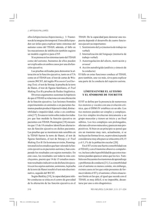 J. ARTIGAS-PALLARÉS


          ellos la hipocinesia e hipercinesia, y 3. Trastor-     TDAH. De la capacidad para demorar una res-
          nos de la integración temporal. Estos déficit pue-     puesta depende el desarrollo de cuatro funcio-
          den ser útiles para explicar tanto síntomas del        nes ejecutivas importantes:
          autismo como del TDAH; además, el fallo en              1. Sentimiento del yo (memoria de trabajo no
          los mecanismos de inhibición también sugiere               verbal)
          un modelo cognitivo para el ST.                         2. Internalización del lenguaje (memoria de
              Si se piensa en los síntomas tanto del TDAH            trabajo verbal)
          como del autismo, bastantes de ellos pueden             3. Autorregulación del afecto, motivación y
          ser explicados en ambos casos por una disfun-              arousal
          ción ejecutiva.                                         4. Acción autodirigida (análisis y síntesis de
              Las pruebas utilizadas para demostrar la al-           la conducta)
          teración en la función ejecutiva, tanto en el TA       El fallo en estas funciones conduce al TDAH,
          como en el TDAH son: el test de cartas de Wis-         pero también, una vez más, sirve para explicar
          consin (WCST, del inglés Wisconsin Card Sor-           una parte de la conducta del espectro autista.
          ting Test), el test de Stroop, la prueba de la torre
          de Hanoi, el test de figuras familiares, el Trail
          Making Test B y pruebas de fluidez lingüística.             LÍMITES ENTRE EL AUTISMO
              Diversos argumentos sustentan la hipótesis             Y EL SÍNDROME DE TOURETTE
          de que el TDAH se relaciona con una alteración
          de la función ejecutiva. Las lesiones frontales        El ST se define por la presencia de numerosos
          experimentales en animales o en pacientes hu-          tics motores y vocales con una evolución cró-
          manos pueden producir hiperactividad, distrac-         nica, que el DSM-IV establece en un año. Los
          tibilidad e impulsividad, solas o en combina-          tics motores pueden ser simples y complejos.
          ción [17]. En una revisión sobre todos los traba-      Los tics simples involucran únicamente a un
          jos que han medido la función ejecutiva en             grupo muscular y tienen un inicio y un final
          pacientes con TDAH, Pennington [18] encuen-            súbitos. Los tics complejos son prolongados,
          tra que 15 de 18 estudios identifican alteracio-       afectan a diversos músculos y parecen más pro-
          nes de función ejecutiva en dichos pacientes.          positivos. Si bien en un principio se pensó que
          Las pruebas que se mostraron más sensibles en          era un trastorno muy raro, actualmente, si se
          la TDAH fueron la torre de Hanoi, el test de           incluyen las formas leves, su prevalencia puede
          figuras familiares, el test de Stroop y el Trail       considerarse muy alta pues se sitúa entre el 0,15
          Making Test B. En la misma revisión, Penning-          y el 1,1% de la población escolar [20].
          ton analiza los estudios que han valorado la fun-          En el ST existe una fuerte comorbilidad con
          ción ejecutiva en pacientes autistas y han com-        el TDAH y con el trastorno obsesivo-compulsi-
          parado los resultados con sujetos normales. En         vo; incluso cabe la posibilidad de que estos tras-
          este caso, los resultados son todavía más con-         tornos puedan aparecer antes que los tics. Tam-
          cluyentes, puesto que 14 de 15 estudios mues-          bién son frecuentes los trastornos de aprendizaje
          tran resultados indicativos de disfunción ejecu-       y problemas de conducta [21]. La comorbilidad
          tiva en los sujetos autistas; asimismo, la prueba      con el autismo es menos común, sin embargo,
          de la torre de Hanoi resultó el test más discrimi-     existen casos en los que están presentes de for-
          nativo, seguido del WCST.                              ma evidente el ST y el autismo; o bien situacio-
              Según Barkley [19], la capacidad para inhi-        nes límite en las que, al igual que sucede con el
          bir conductas se sitúa en el centro de gravedad        TDAH, es muy difícil, si no imposible, decan-
          de la alteración de las función ejecutiva en el        tarse por uno u otro diagnóstico.

          216                                                                REV NEUROL CLIN 2001; 2 (1): 211-224




RNC_211_2101M20_Artigas.p65          216                                           10/04/01, 21:37
 