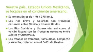 Nuestro país, Estados Unidos Mexicanos,
se localiza en el continente americano.
 Su extensión es de 1 964 375 km2.
 Los ríos Bravo y Colorado son fronteras
naturales entre México y Estados Unidos.
 Los Ríos Suchiate y Usumacinta, así como el
volcán Tacana son las fronteras naturales entre
México y Guatemala.
 Los estados de Veracruz, Tamaulipas, Campeche
y Yucatán, colindan con el Golfo de México.
 