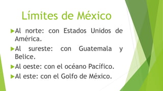 Límites de México
Al norte: con Estados Unidos de
América.
Al sureste: con Guatemala y
Belice.
Al oeste: con el océano Pacífico.
Al este: con el Golfo de México.
 