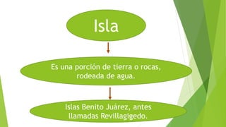 Isla
Es una porción de tierra o rocas,
rodeada de agua.
Islas Benito Juárez, antes
llamadas Revillagigedo.
 