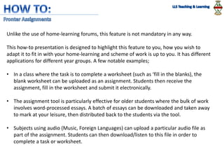 Unlike the use of home-learning forums, this feature is not mandatory in any way.
This how-to presentation is designed to highlight this feature to you, how you wish to
adapt it to fit in with your home-learning and scheme of work is up to you. It has different
applications for different year groups. A few notable examples;
• In a class where the task is to complete a worksheet (such as ‘fill in the blanks), the
blank worksheet can be uploaded as an assignment. Students then receive the
assignment, fill in the worksheet and submit it electronically.
• The assignment tool is particularly effective for older students where the bulk of work
involves word-processed essays. A batch of essays can be downloaded and taken away
to mark at your leisure, then distributed back to the students via the tool.
• Subjects using audio (Music, Foreign Languages) can upload a particular audio file as
part of the assignment. Students can then download/listen to this file in order to
complete a task or worksheet.
 