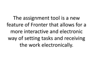 The assignment tool is a new
feature of Fronter that allows for a
more interactive and electronic
way of setting tasks and receiving
the work electronically.
 