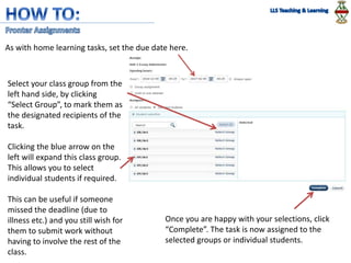 As with home learning tasks, set the due date here.
Select your class group from the
left hand side, by clicking
“Select Group”, to mark them as
the designated recipients of the
task.
Clicking the blue arrow on the
left will expand this class group.
This allows you to select
individual students if required.
This can be useful if someone
missed the deadline (due to
illness etc.) and you still wish for
them to submit work without
having to involve the rest of the
class.
Once you are happy with your selections, click
“Complete”. The task is now assigned to the
selected groups or individual students.
 
