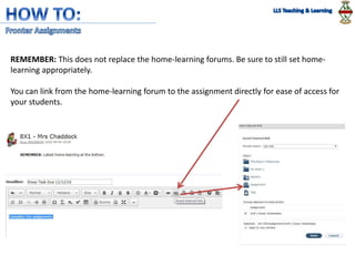 REMEMBER: This does not replace the home-learning forums. Be sure to still set home-
learning appropriately.
You can link from the home-learning forum to the assignment directly for ease of access for
your students.
 