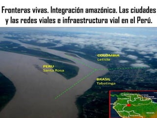 Fronteras vivas. Integración amazónica. Las ciudades
y las redes viales e infraestructura vial en el Perú.
 