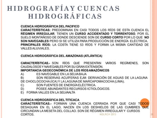 HIDROGRAFÍA Y C U E N C A S
HIDROGRÁFICAS
MDLRCH 2013 38
CUENCA HIDROGRÁFICA DEL PACIFICO
CARACTERÍSTICAS: PREDOMINAN EN CASI TODOS LOS RÍOS DE ESTA CUENCA EL
RÉGIMEN IRREGULAR; TIENEN UN CURSO ACCIDENTADO Y TORRENTOSO, POR EL
SUELO MONTAÑOSO DE DONDE DESCIENDE SON DE CURSO CORTO POR LO QUE NO
SON NAVEGABLES PERO SI SE UTILIZA PARA PRODUCCIÓN DE ENERGÍA ELÉCTRICA.
PRINCIPALES RÍOS: LA COSTA TIENE 53 RÍOS Y FORMA LA MISMA CANTIDAD DE
VALLES ALUVIALES.
CUENCA HIDROGRÁFICA DEL AMAZONAS (ATLÁNTICA)
CARACTERÍSTICAS.- SON RÍOS QUE PRESENTAN VARIOS REGÍMENES, SON
CAUDALOSOSY NAVEGABLES POR SU GRAN EXTENSIÓN.
IMPORTANCIA GEOECONÓMICA DE LOS RÍOSAMAZÓNICOS
A)
B)
ES NAVEGABLE EN LA SELVABAJA
SON RESERVAS ACUÍFERAS EJM: DERIVACIÓN DE AGUAS DE LA LAGUNA
DE CHOCLOCOCHA(ICA) Y LA LAGUNA DE MARCAPOMACOCHA (LIMA).
C) SON FUENTES DE ENERGÍAELÉCTRICA.
D) POSEE ABUNDANTES RECURSOS ICTIOLÓGICOS.
E) FORMA VALLES EN LA SELVAALTA
CUENCA HIDROGRÁFICA DEL TITICACA
CARACTERÍSTICAS.- FORMAN UNA CUENCA CERRADA POR QUE CASI TODOS
DESAGUAN EN EL LAGO, NACEN EN LOS DESHIELOS DE LAS CUMBRES QUE
CIRCUNDAN LA MESETA DEL COLLAO. SON DE RÉGIMEN IRREGULAR Y CURSOS
CORTOS.
 