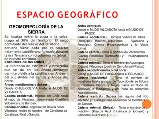 ESPACIO GEOGRÁFICO
34
GEOMORFOLOGÍA DE LA
SIERRA
Se localiza entre la costa y la selva,
ocupa el 30% del territorio. El rasgo
dominante del relieve del territorio
peruano viene dada por el carácter
netamente cordillerano formado durante
la era Terciaria como columna vertebral
de nuestro territorio.
Cordillera de los andes
La diferencia de estructura y desarrollo
que se da en los Andes peruanos
permite dividir a la cordillera en Andes
del sur, Andes del centro y Andes del
norte.
Andes meridionales o del sur
Desde CHILE-BOLIVIA hasta el NUDO DE
VILCANOTA
Cadena occidental.- Ingresa por Chile hasta
el nudo de Vilcanota, denominado Cordillera
Volcánica y de Barroso.
Cadena oriental.- Ingresa por Bolivia hasta
Vilcanota recibe el nombre de Cordillera de
Carabaya, Real o Sandia.
Andes centrales
Desde el NUDO VILCANOTA hasta el NUDO DE
PASCO
Cadena occidental.- Toma el nombre de Chila
(Arequipa), Huanzo (Apurímac, Ayacucho y
Arequipa), Chonta (Huancavelica) y la Viuda
(Lima).
Cadena central.- Toma el nombre de Vilcabamba
(Cuzco) Rasowilca (Ayacucho) y Huaytapallana
(Junín).
Cadena oriental.- Toma el nombre de Ausangate
(Cuzco) Villaconga (Junín) y Cerro la sal (Pasco)
Andes septentrionales o del norte
Desde el NUDO DE PASCO hasta el ECUADOR
Cadena occidental.- Toma el nombre de
Huayhuas hasta el nudo de Tuco donde se bifurca
la cordillera Blanca y Negra hasta el Nudo de
Mollepata o Pelagatos y en Piura se denomina
Huancabamba.
Cadena central.- Separa las aguas del Río
Marañón y Huallaga toma el nombre de Cordillera
del Cóndor.
Cadena oriental (Selva).- Toma el nombre de
Huachón (Pasco) Azul (Huánuco y Ucayali) y
Campanquis (LorMetDoL)RCH2013
 