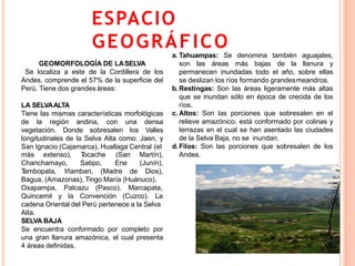 ESPACIO
GEOGRÁFICO
9
GEOMORFOLOGÍA DE LASELVA
Se localiza a este de la Cordillera de los
Andes, comprende el 57% de la superficie del
Perú. Tiene dos grandes áreas:
LA SELVAALTA
Tiene las mismas características morfológicas
de la región andina, con una densa
vegetación. Donde sobresalen los Valles
longitudinales de la Selva Alta como: Jaen, y
San Ignacio (Cajamarca), Huallaga Central (el
más extenso),
Chanchamayo,
Tocache
Satipo,
Tambopata, Iñambari, (Madre de
(San Martín),
Ene (Junín),
Dios),
Marcapata,
La
Bagua, (Amazonas), Tingo María (Huánuco),
Oxapampa, Palcazu (Pasco).
Quincemil y la Convención (Cuzco).
cadena Oriental del Perú pertenece a la Selva
Alta.
SELVA BAJA
Se encuentra conformado por completo por
una gran llanura amazónica, el cual presenta
4 áreas definidas.
a. Tahuampas: Se denomina también aguajales,
son las áreas más bajas de la llanura y
permanecen inundadas todo el año, sobre ellas
se deslizan los ríos formando grandesmeandros.
b.Restingas: Son las áreas ligeramente más altas
que se inundan sólo en época de crecida de los
ríos.
c. Altos: Son las porciones que sobresalen en el
relieve amazónico, está conformado por colinas y
terrazas en el cual se han asentado las ciudades
de la Selva Baja, no se inundan.
d.Filos: Son las porciones que sobresalen de los
Andes.
 