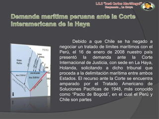 Debido a que Chile se ha negado a
negociar un tratado de límites marítimos con el
Perú, el 16 de enero de 2008 nuestro país
presentó la demanda ante la Corte
Internacional de Justicia, con sede en La Haya,
Holanda, solicitando a dicho tribunal que
proceda a la delimitación marítima entre ambos
Estados. El recurso ante la Corte se encuentra
amparado por el Tratado Americano de
Soluciones Pacíficas de 1948, más conocido
como “Pacto de Bogotá”, en el cual el Perú y
Chile son partes

 