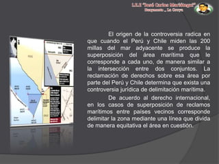 El origen de la controversia radica en
que cuando el Perú y Chile miden las 200
millas del mar adyacente se produce la
superposición del área marítima que le
corresponde a cada uno, de manera similar a
la intersección entre dos conjuntos. La
reclamación de derechos sobre esa área por
parte del Perú y Chile determina que exista una
controversia jurídica de delimitación marítima.
De acuerdo al derecho internacional,
en los casos de superposición de reclamos
marítimos entre países vecinos corresponde
delimitar la zona mediante una línea que divida
de manera equitativa el área en cuestión.

 