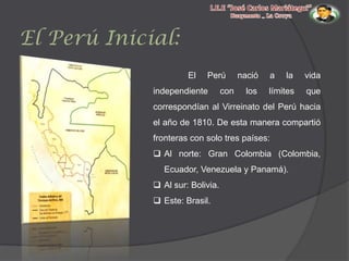 El Perú Inicial:
El

Perú

independiente

con

nació

los

a

la

vida

límites

que

correspondían al Virreinato del Perú hacia
el año de 1810. De esta manera compartió
fronteras con solo tres países:
 Al norte: Gran Colombia (Colombia,
Ecuador, Venezuela y Panamá).
 Al sur: Bolivia.
 Este: Brasil.

 