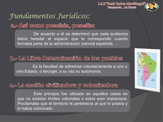 Fundamentos Jurídicos:
De acuerdo a él se determinó que cada audiencia
debía heredar el espacio que le correspondió cuando
formaba parte de la administración colonial española.

Es la facultad de adherirse voluntariamente a uno u
otro Estado, o escoger, a su vez su autonomía.

Este principio fue utilizado en aquellos casos en
que no existían límites coloniales o estos eran imprecisos.
Proclamaba que el territorio le pertenecía al que lo poseía y
lo había colonizado

 