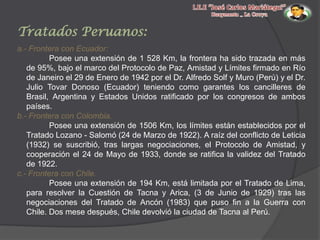 Tratados Peruanos:
a.- Frontera con Ecuador:
Posee una extensión de 1 528 Km, la frontera ha sido trazada en más
de 95%, bajo el marco del Protocolo de Paz, Amistad y Límites firmado en Río
de Janeiro el 29 de Enero de 1942 por el Dr. Alfredo Solf y Muro (Perú) y el Dr.
Julio Tovar Donoso (Ecuador) teniendo como garantes los cancilleres de
Brasil, Argentina y Estados Unidos ratificado por los congresos de ambos
países.
b.- Frontera con Colombia.
Posee una extensión de 1506 Km, los límites están establecidos por el
Tratado Lozano - Salomó (24 de Marzo de 1922). A raíz del conflicto de Leticia
(1932) se suscribió, tras largas negociaciones, el Protocolo de Amistad, y
cooperación el 24 de Mayo de 1933, donde se ratifica la validez del Tratado
de 1922.
c.- Frontera con Chile.
Posee una extensión de 194 Km, está limitada por el Tratado de Lima,
para resolver la Cuestión de Tacna y Arica, (3 de Junio de 1929) tras las
negociaciones del Tratado de Ancón (1983) que puso fin a la Guerra con
Chile. Dos mese después, Chile devolvió la ciudad de Tacna al Perú.

 
