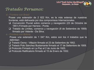 Tratados Peruanos:
d.- Frontera con Brasil.
Posee una extensión de 2 822 Km, es la más extensa de nuestras
fronteras, está delineada por dos compromisos Internacionales.
 Convención Fluvial sobre comercio y navegación (23 de Octubre de
1851) Firmado por Herrera - Ponte.
 Tratado de Límites, comercio y navegación (8 de Setiembre de 1909)
firmado por Velarde - Da Silva.
e.- Frontera con Bolivia.
Posee una extensión de 1 047 Km, estos son los 4 tratados que la
delimitan:
 Tratado Osma - Villazón firmado el 23 de Setiembre de 1902.
 Tratado Polo Sánchez Bustamante firmado el 17 de Setiembre de 1909.
 Protocolo Firmado en La Paz el 2 de Junio de 1925.
 Protocolo Ratificatorio firmado el 15 de Enero de 1932.

 