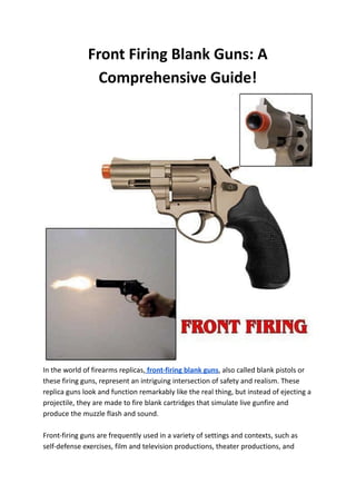 Front Firing Blank Guns: A
Comprehensive Guide!
In the world of firearms replicas, front-firing blank guns, also called blank pistols or
these firing guns, represent an intriguing intersection of safety and realism. These
replica guns look and function remarkably like the real thing, but instead of ejecting a
projectile, they are made to fire blank cartridges that simulate live gunfire and
produce the muzzle flash and sound.
Front-firing guns are frequently used in a variety of settings and contexts, such as
self-defense exercises, film and television productions, theater productions, and
 
