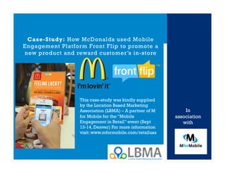 Case-Study: How McDonalds used Mobile
Engagement Platform Front Flip to promote a
new product and reward customer’s in-store




                  This case-study was kindly supplied
                  by the Location Based Marketing
                  Association (LBMA) – A partner of M       In
                  for Mobile for the “Mobile            association
                  Engagement in Retail” event (Sept        with
                  13-14, Denver) For more information
                  visit: www.mformobile.com/retailusa
 
