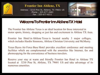 Frontier Inn Abilene, TX   Address : 3210 Pine St, Abilene, TX 79601 US Phone : 325-677-2683 Fax : 325-677-8211 Welcome To Frontier Inn Abilene TX Hotel  The Frontier Inn Abilene Texas is an ideal location for those interested in  motor sports, history, shopping or just fun and excitement in Abilene TX Area. Frontier Inn  Hotel in Abilene Texas  is located nearby 3 major colleges,  which includes Hardin Simmons, Abilene Christian University and McMurry. Texas Dyess Air Force Base Hotel  provides excellent conference and meeting facilities which are complemented with the amenities like Internet, fax and photocopying for the convenience of business travelers. Reserve your stay at warm and friendly Frontier Inn Hotel in Abilene TX located at  3210 Pine St, Abilene, TX 79601 US and take advantage of its numerous amenities.  