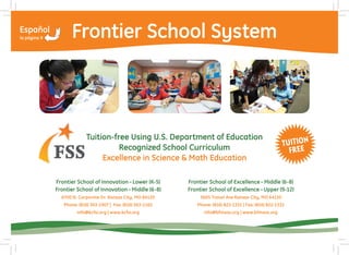 Frontier School System



             Tuition-free Using U.S. Department of Education
                       Recognized School Curriculum
                  Excellence in Science & Math Education

Frontier School of Innovation – Lower (K-5)      Frontier School of Excellence – Middle (6-8)
Frontier School of Innovation – Middle (6-8)     Frontier School of Excellence – Upper (9-12)
  6700 N. Corporate Dr. Kansas City, MO 64120         5605 Troost Ave Kansas City, MO 64110
   Phone: (816) 363-1907 | Fax: (816) 363-1165      Phone: (816) 822-1331 | Fax: (816) 822-1332
         info@kcfsi.org | www.kcfsi.org                info@bfmass.org | www.bfmass.org
 