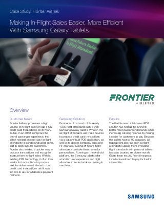 Case Study: Frontier Airlines
Making In-Flight Sales Easier, More Efficient
With Samsung Galaxy Tablets
Customer Need
Frontier Airlines processes a high
volume of in-flight point-of-sale (POS)
credit card transactions on its many
routes. In an effort to improve the
overall passenger experience, the
airline needed an easy way for flight
attendants to bundle and upsell items,
and to open tabs for customers.
Frontier also wanted a quicker way to
process transactions and recognize
revenue from in-flight sales. With its
existing POS technology, it often took
weeks for transactions to process,
and the airline wasn’t alerted to bad
credit card transactions until it was
too late to ask for alternative payment
methods.
Samsung Solution
Frontier outfitted each of its nearly
1,300 flight attendants with 8-inch
Samsung Galaxy tablets. While in the
air, flight attendants use these devices
to process credit card transactions
via a custom-built POS application, as
well as to access company apps and
HR manuals. During off hours, flight
attendants can take them home for
personal use. Running on the Android
platform, the Samsung tablets offer
a familiar user experience and flight
attendants needed minimal training to
use them.
Results
The flexible new tablet-based POS
solution has helped the airline to
better meet passenger demands while
increasing catering revenue by making
it easier for customers to pay. Because
the tablets have a 4G data plan, all
transactions post as soon as flight
attendants upload them. Providing
flight attendants with personal tablets
has also boosted employee morale.
Given these results, Frontier expects
its initial investment to pay for itself in
six months.
Overview
 