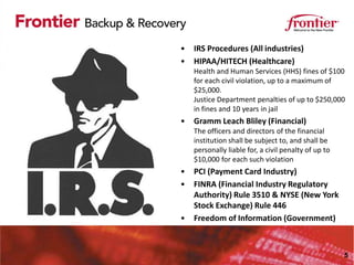 •   IRS Procedures (All industries)
•   HIPAA/HITECH (Healthcare)
    Health and Human Services (HHS) fines of $100
    for each civil violation, up to a maximum of
    $25,000.
    Justice Department penalties of up to $250,000
    in fines and 10 years in jail
•   Gramm Leach Bliley (Financial)
    The officers and directors of the financial
    institution shall be subject to, and shall be
    personally liable for, a civil penalty of up to
    $10,000 for each such violation
•   PCI (Payment Card Industry)
•   FINRA (Financial Industry Regulatory
    Authority) Rule 3510 & NYSE (New York
    Stock Exchange) Rule 446
•   Freedom of Information (Government)



                                                      5
 