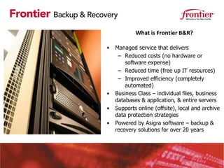 What is Frontier B&R?

•   Managed service that delivers
     – Reduced costs (no hardware or
        software expense)
     – Reduced time (free up IT resources)
     – Improved efficiency (completely
        automated)
•   Business Class – individual files, business
    databases & application, & entire servers
•   Supports online (offsite), local and archive
    data protection strategies
•   Powered by Asigra software – backup &
    recovery solutions for over 20 years
 