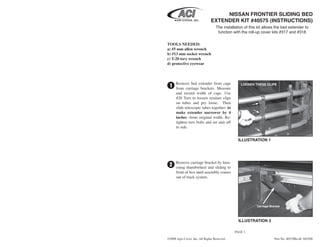 NISSAN FRONTIER SLIDING BED
                               EXTENDER KIT #40575 (INSTRUCTIONS)
                                   The installation of this kit allows the bed extender to
                                    function with the roll-up cover kits #317 and #318


TOOLS NEEDED:
a) #5 mm allen wrench
b) #13 mm socket wrench
c) T-20 torx wrench
d) protective eyewear



      Remove bed extender from cage
 1    from carriage brackets. Measure
                                                 LOOSEN THESE CLIPS

      and record width of cage. Use
      #20 Torx to loosen retainer clips
      on tubes and pry loose. Then
      slide telescopic tubes together- to
      make extender narrower by 4
      inches -from original width. Re-
      tighten torx bolts and set unit off
      to side.


                                                ILLUSTRATION 1




      Remove carriage bracket by loos-
 2    ening thumbwheel and sliding to
      front of box until assembly comes
      out of track system.




                                                           Carriage Bracket




                                                ILLUSTRATION 2

                                              PAGE 1

©2008 Agri-Cover, Inc. All Rights Reserved                             Part No. 40539RevB 042508
 